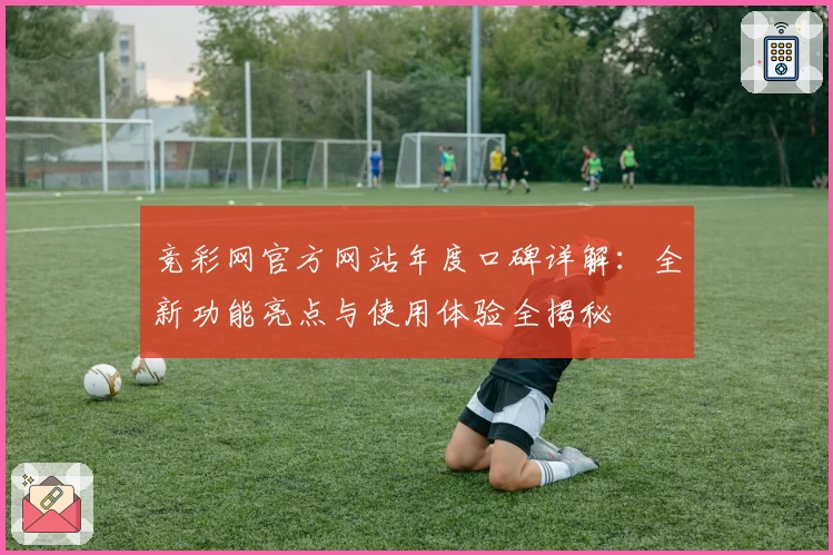竞彩网官方网站年度口碑详解：全新功能亮点与使用体验全揭秘