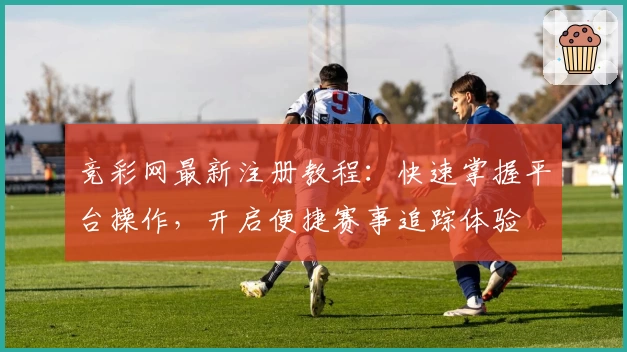 竞彩网最新注册教程：快速掌握平台操作，开启便捷赛事追踪体验