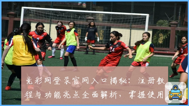 竞彩网登录官网入口揭秘:注册教程与功能亮点全面解析,掌握使用技巧更轻松