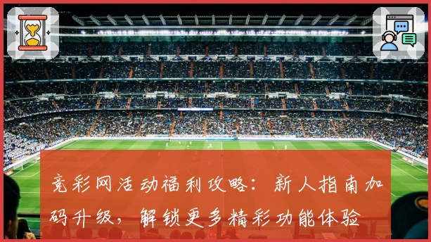 竞彩网活动福利攻略：新人指南加码升级，解锁更多精彩功能体验