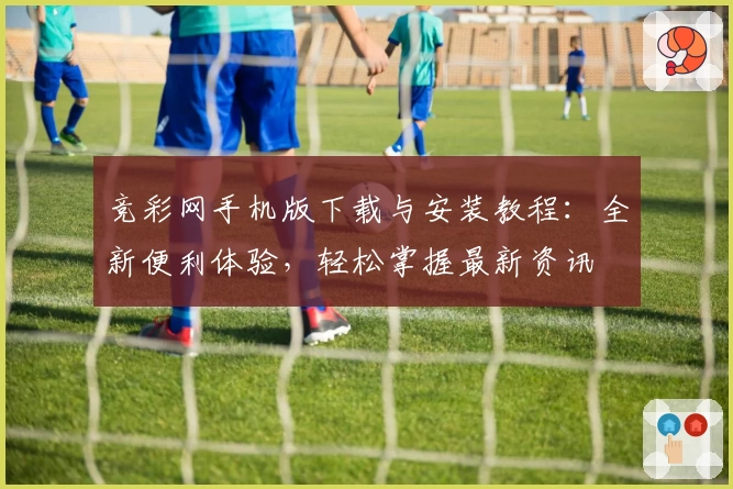 竞彩网手机版下载与安装教程:全新便利体验,轻松掌握最新资讯