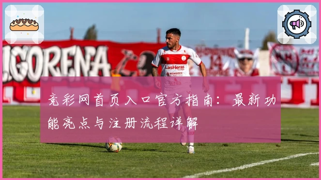 竞彩网首页入口官方指南：最新功能亮点与注册流程详解