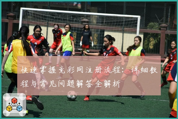 快速掌握竞彩网注册流程：详细教程与常见问题解答全解析