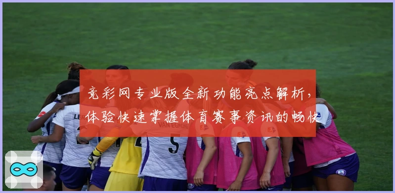 竞彩网专业版全新功能亮点解析，体验快速掌握体育赛事资讯的畅快方式