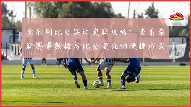 竞彩网比分实时更新攻略：查看最新赛事数据与比分变化的便捷方式