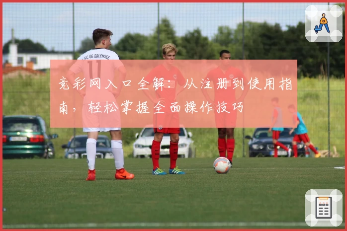 竞彩网入口全解：从注册到使用指南，轻松掌握全面操作技巧