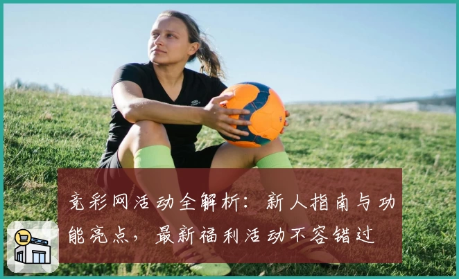 竞彩网活动全解析：新人指南与功能亮点，最新福利活动不容错过